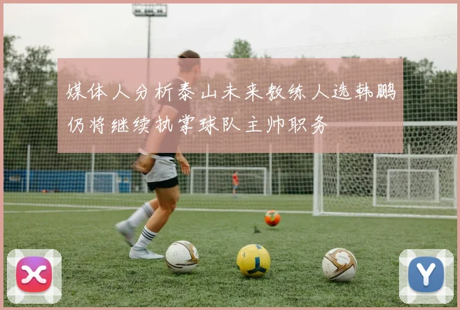 媒体人分析泰山未来教练人选韩鹏仍将继续执掌球队主帅职务