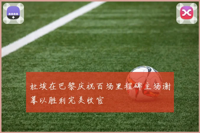 杜埃在巴黎庆祝百场里程碑主场谢幕以胜利完美收官