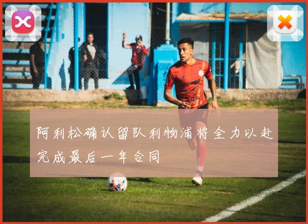 阿利松确认留队利物浦将全力以赴完成最后一年合同