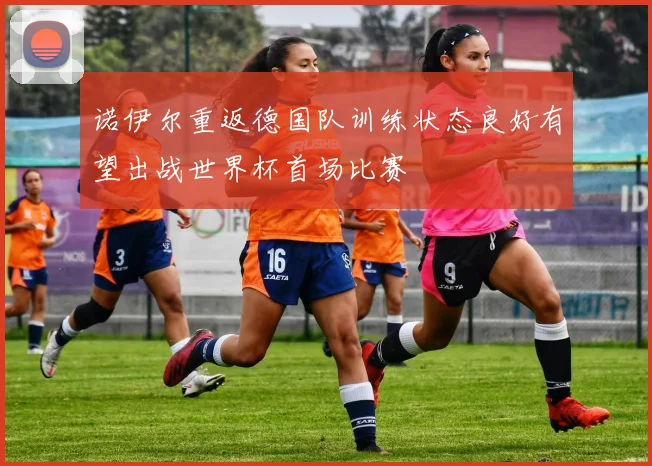 诺伊尔重返德国队训练状态良好有望出战世界杯首场比赛