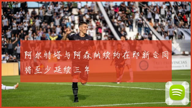阿尔特塔与阿森纳续约在即新合同将至少延续三年