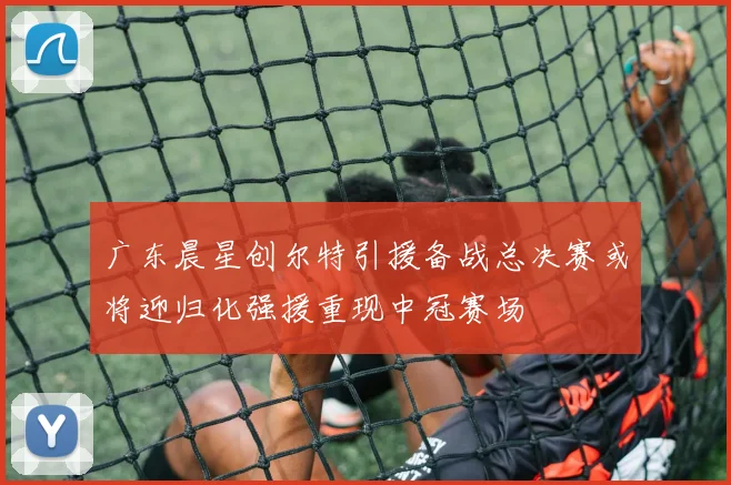 广东晨星创尔特引援备战总决赛或将迎归化强援重现中冠赛场