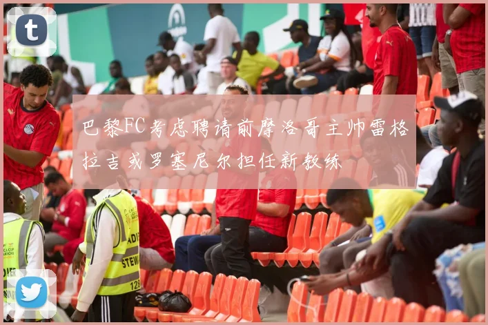 巴黎FC考虑聘请前摩洛哥主帅雷格拉吉或罗塞尼尔担任新教练