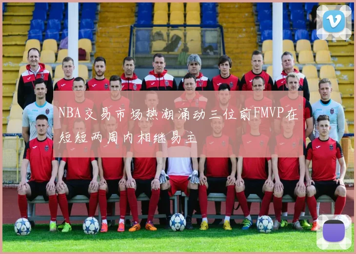 NBA交易市场热潮涌动三位前FMVP在短短两周内相继易主