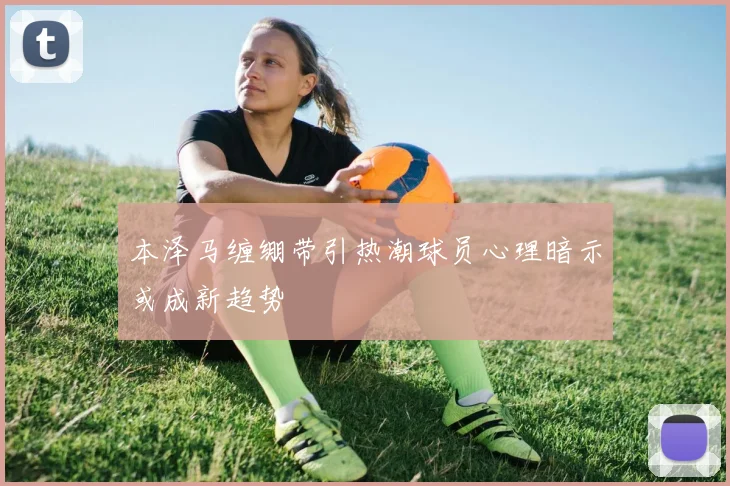 本泽马缠绷带引热潮球员心理暗示或成新趋势