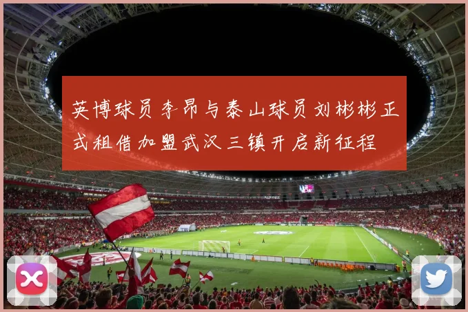 英博球员李昂与泰山球员刘彬彬正式租借加盟武汉三镇开启新征程