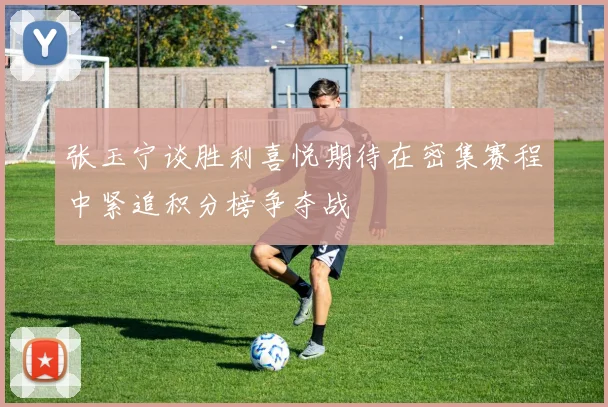 张玉宁谈胜利喜悦期待在密集赛程中紧追积分榜争夺战