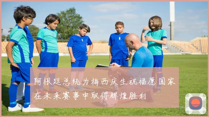 阿根廷总统为梅西庆生祝福愿国家在未来赛事中取得辉煌胜利