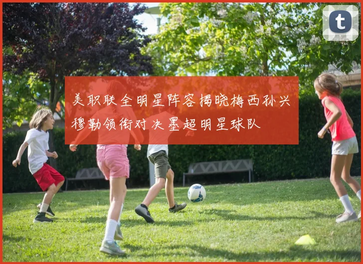 美职联全明星阵容揭晓梅西孙兴慜穆勒领衔对决墨超明星球队