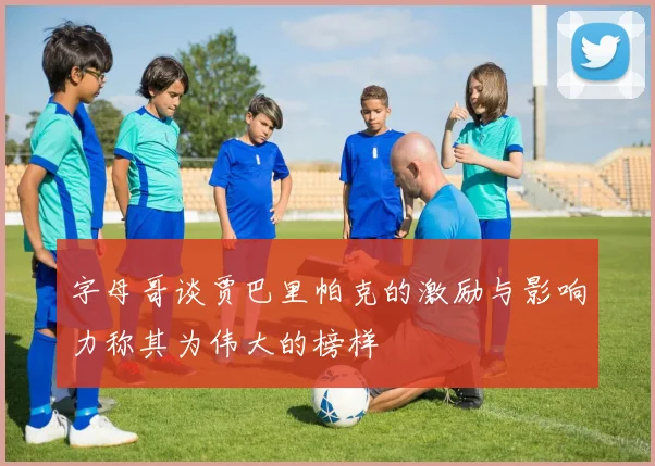 字母哥谈贾巴里帕克的激励与影响力称其为伟大的榜样