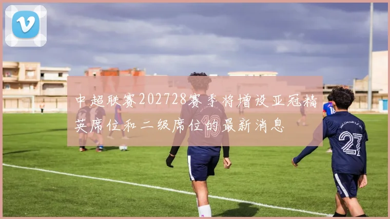 中超联赛202728赛季将增设亚冠精英席位和二级席位的最新消息