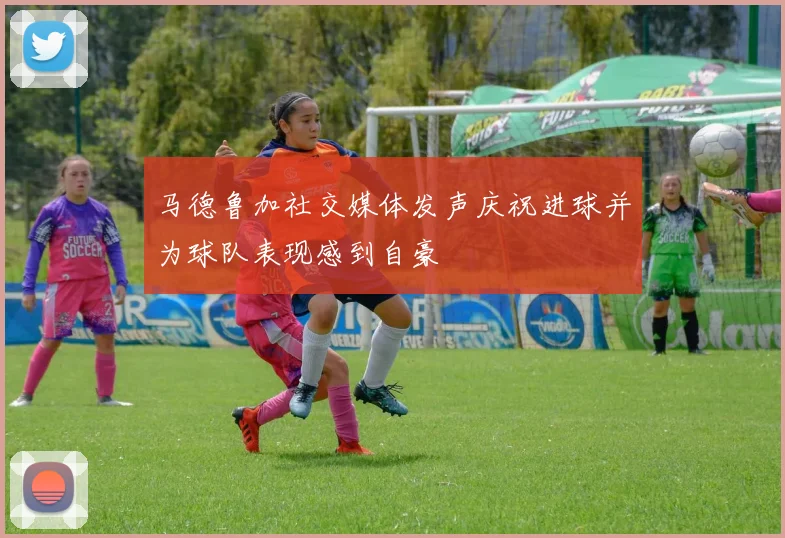 马德鲁加社交媒体发声庆祝进球并为球队表现感到自豪