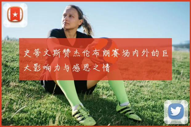 史蒂文斯赞杰伦布朗赛场内外的巨大影响力与感恩之情