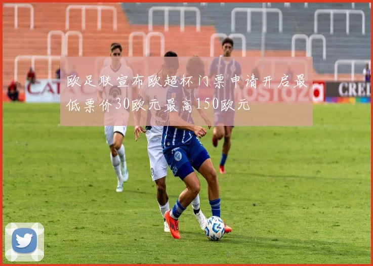 欧足联宣布欧超杯门票申请开启最低票价30欧元最高150欧元