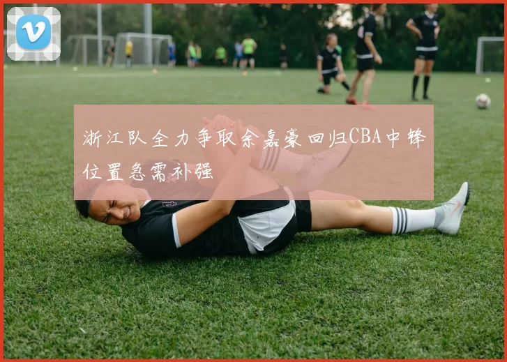浙江队全力争取余嘉豪回归CBA中锋位置急需补强